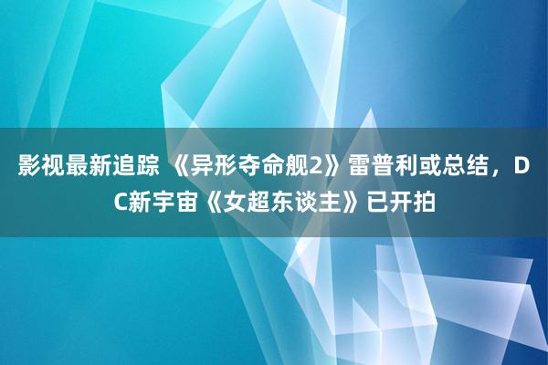 影视最新追踪 《异形夺命舰2》雷普利或总结，DC新宇宙《女超东谈主》已开拍