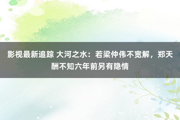 影视最新追踪 大河之水：若梁仲伟不宽解，郑天酬不知六年前另有隐情