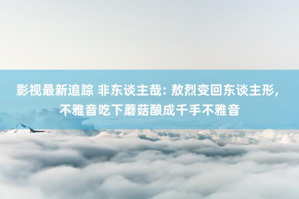 影视最新追踪 非东谈主哉: 敖烈变回东谈主形, 不雅音吃下蘑菇酿成千手不雅音