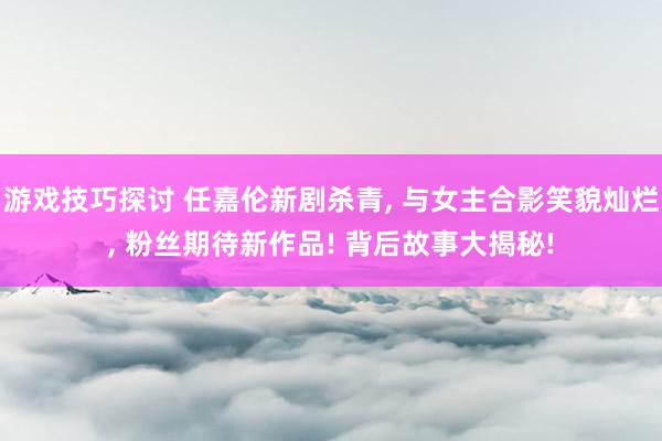 游戏技巧探讨 任嘉伦新剧杀青, 与女主合影笑貌灿烂, 粉丝期待新作品! 背后故事大揭秘!