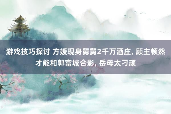 游戏技巧探讨 方媛现身舅舅2千万酒庄, 顾主顿然才能和郭富城合影, 岳母太刁顽