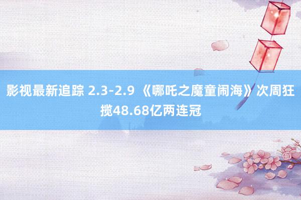 影视最新追踪 2.3-2.9 《哪吒之魔童闹海》次周狂揽48.68亿两连冠