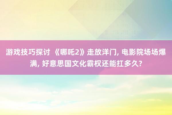 游戏技巧探讨 《哪吒2》走放洋门, 电影院场场爆满, 好意思国文化霸权还能扛多久?