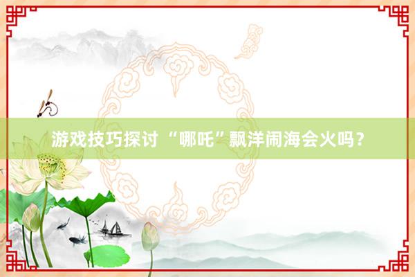 游戏技巧探讨 “哪吒”飘洋闹海会火吗？